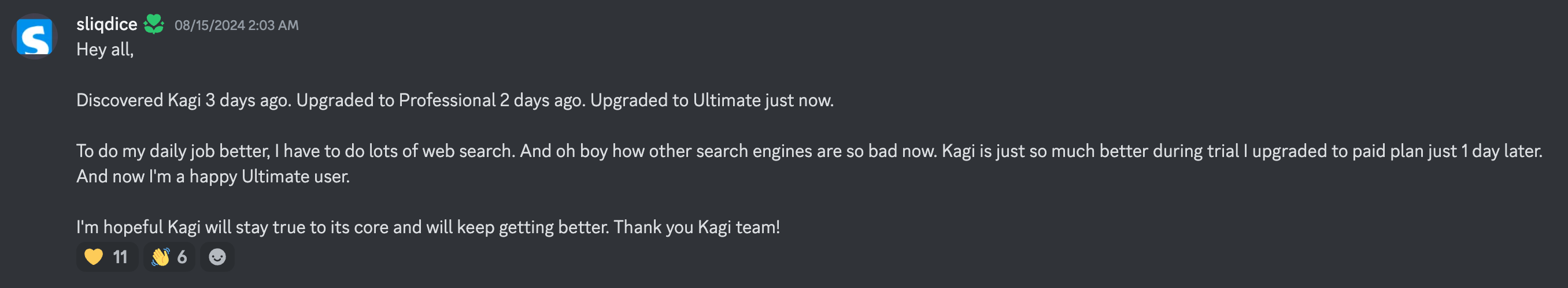 sliqdice: Hey all, Discovered Kagi 3 days ago. Upgraded to Professional 2 days ago. Upgraded to Ultimate just now. To do my daily job better, I have to do lots of web search. And oh boy how other search engines are so bad now. Kagi is just so much better during trial I upgraded to paid plan just 1 day later. And now I'm a happy Ultimate user. I'm hopeful Kagi will stay true to its core and will keep getting better. Thank you Kagi team!